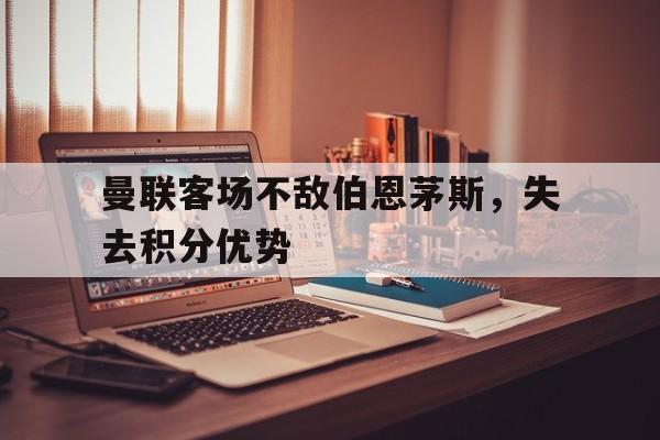 关于曼联客场不敌伯恩茅斯,失去积分优势的信息