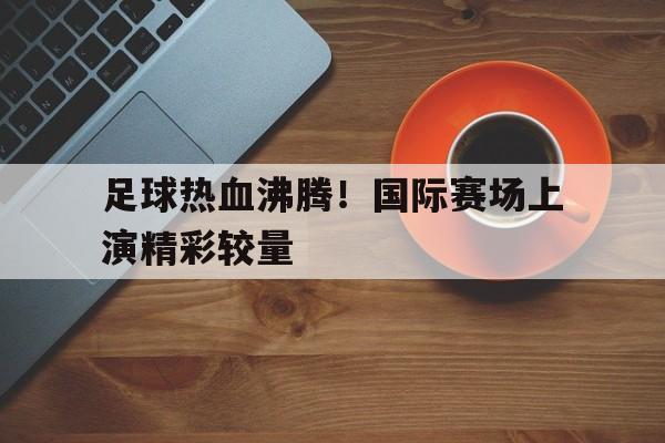 关于足球热血沸腾！国际赛场上演精彩较量的信息