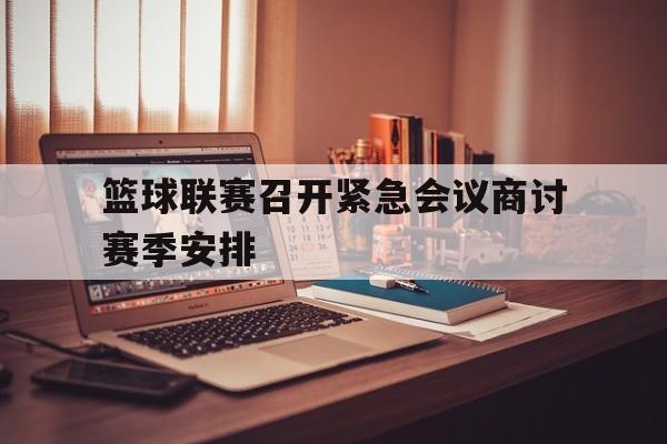 篮球联赛召开紧急会议商讨赛季安排