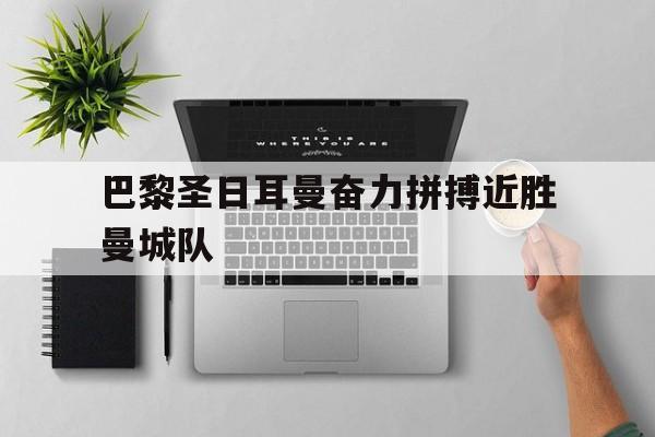 巴黎圣日耳曼奋力拼搏近胜曼城队的简单介绍