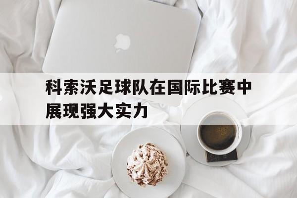 关于科索沃足球队在国际比赛中展现强大实力的信息