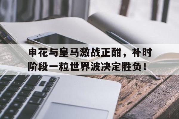 申花与皇马激战正酣，补时阶段一粒世界波决定胜负！