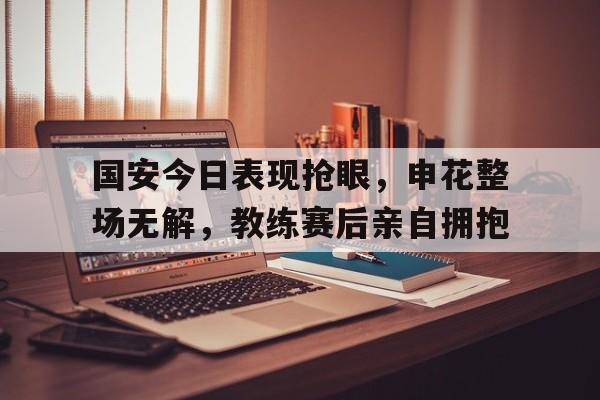国安今日表现抢眼，申花整场无解，教练赛后亲自拥抱国安对申花2021
