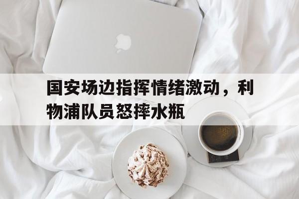 国安场边指挥情绪激动，利物浦队员怒摔水瓶