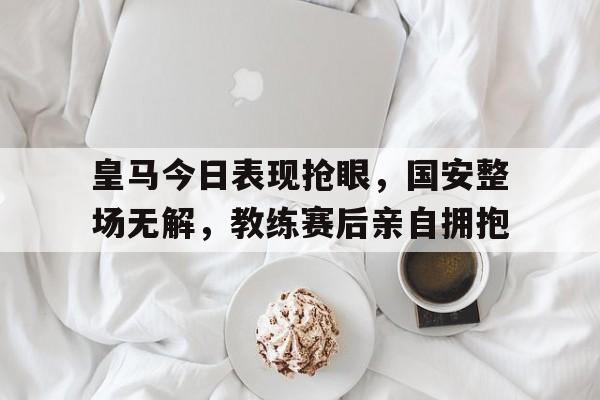 皇马今日表现抢眼，国安整场无解，教练赛后亲自拥抱皇马对国安