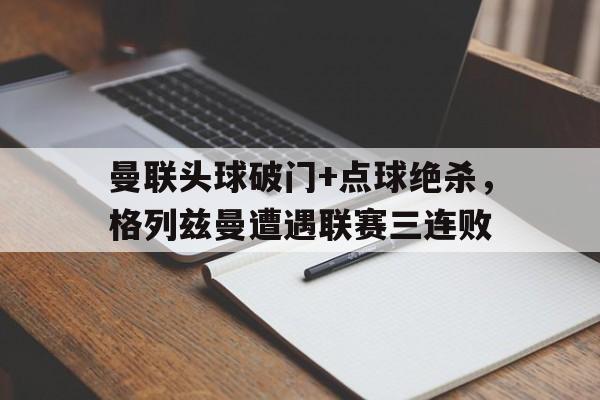 曼联头球破门+点球绝杀，格列兹曼遭遇联赛三连败曼联追逐格列兹曼替代鲁尼